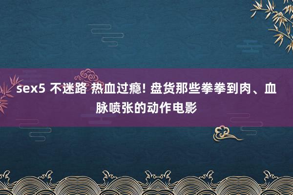 sex5 不迷路 热血过瘾! 盘货那些拳拳到肉、血脉喷张的动作电影