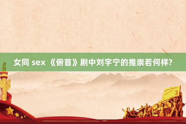 女同 sex 《俯首》剧中刘宇宁的推崇若何样?