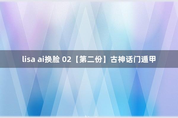 lisa ai换脸 02【第二份】古神话门遁甲