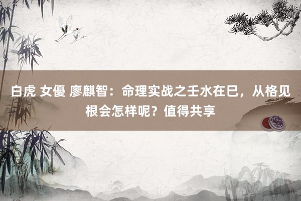 白虎 女優 廖麒智：命理实战之壬水在巳，从格见根会怎样呢？值得共享