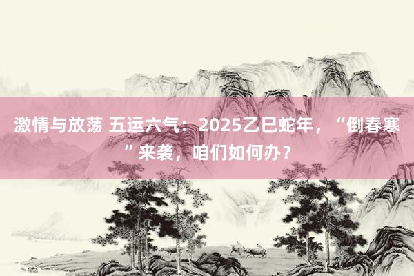 激情与放荡 五运六气：2025乙巳蛇年，“倒春寒”来袭，咱们如何办？