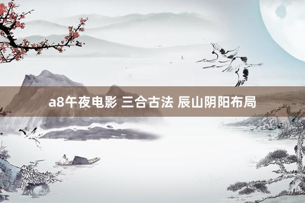 a8午夜电影 三合古法 辰山阴阳布局
