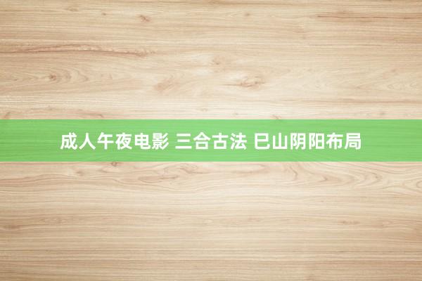 成人午夜电影 三合古法 巳山阴阳布局