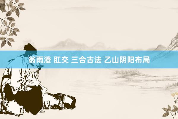 翁雨澄 肛交 三合古法 乙山阴阳布局