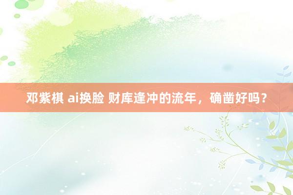 邓紫棋 ai换脸 财库逢冲的流年，确凿好吗？