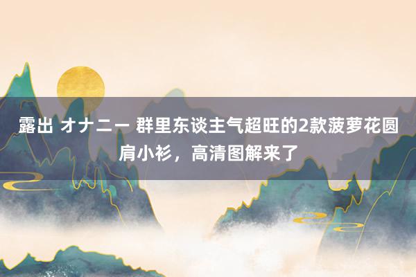 露出 オナニー 群里东谈主气超旺的2款菠萝花圆肩小衫，高清图解来了