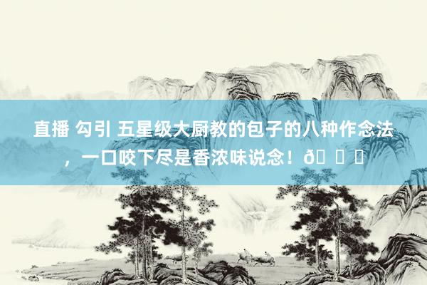 直播 勾引 五星级大厨教的包子的八种作念法，一口咬下尽是香浓味说念！😋