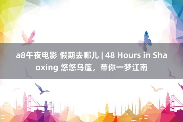 a8午夜电影 假期去哪儿 | 48 Hours in Shaoxing 悠悠乌篷，带你一梦江南