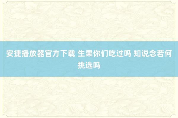 安捷播放器官方下载 生果你们吃过吗 知说念若何挑选吗