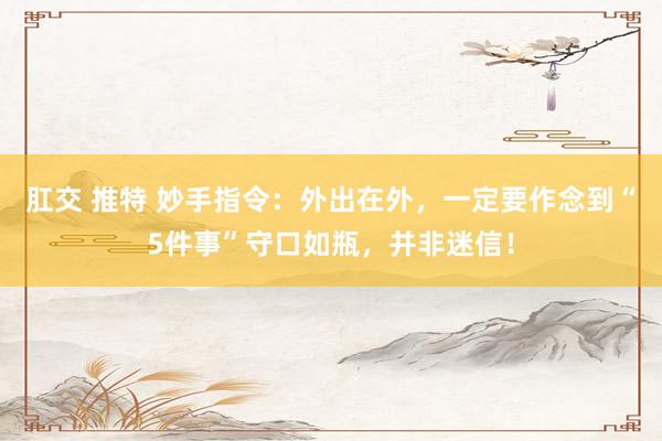 肛交 推特 妙手指令：外出在外，一定要作念到“5件事”守口如瓶，并非迷信！