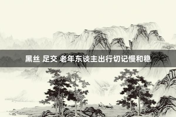 黑丝 足交 老年东谈主出行切记慢和稳