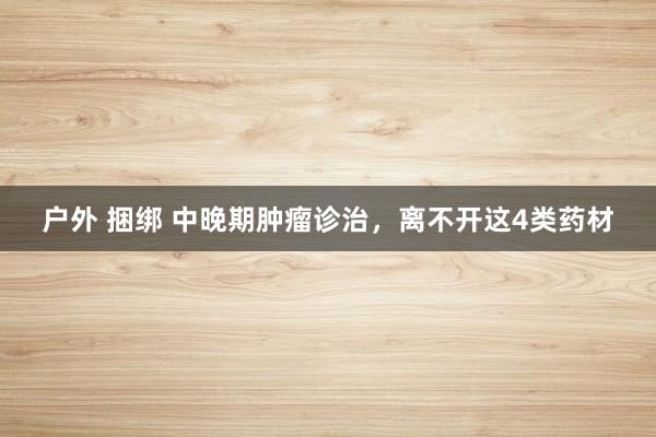 户外 捆绑 中晚期肿瘤诊治，离不开这4类药材