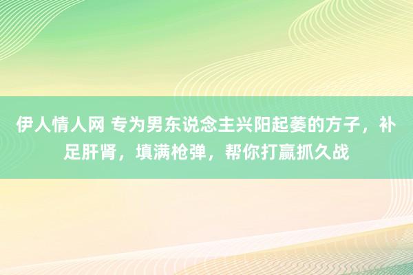 伊人情人网 专为男东说念主兴阳起萎的方子，补足肝肾，填满枪弹，帮你打赢抓久战