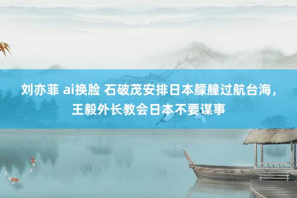刘亦菲 ai换脸 石破茂安排日本艨艟过航台海，王毅外长教会日本不要谋事